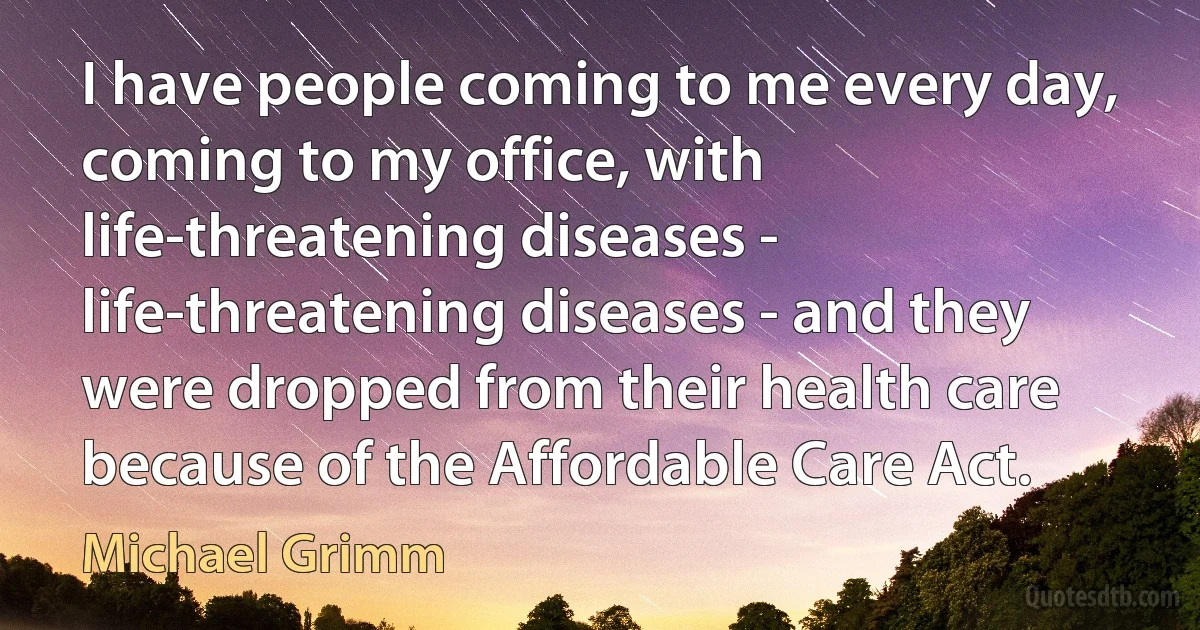 I have people coming to me every day, coming to my office, with life-threatening diseases - life-threatening diseases - and they were dropped from their health care because of the Affordable Care Act. (Michael Grimm)