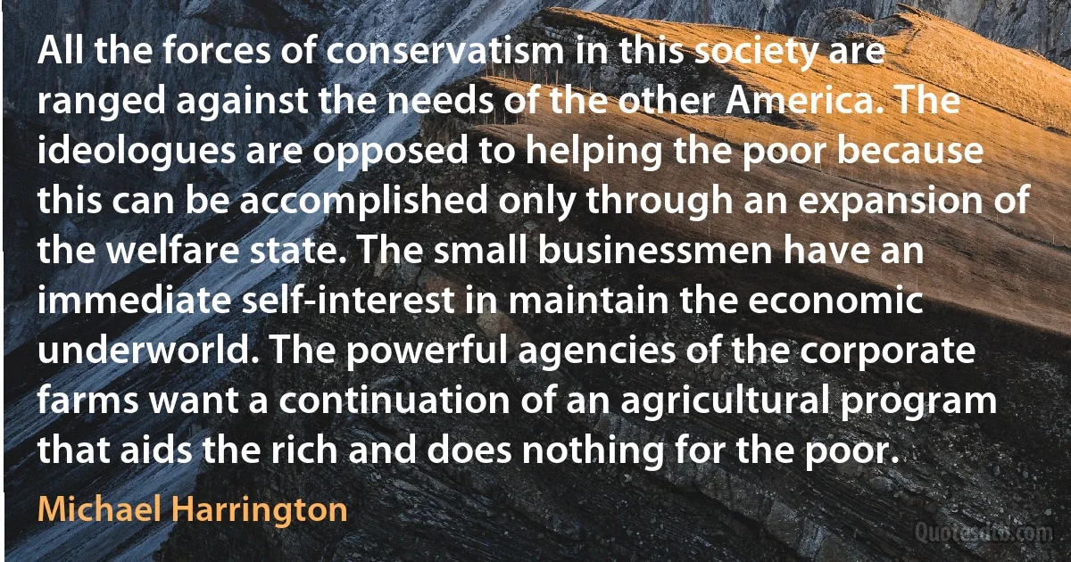 All the forces of conservatism in this society are ranged against the needs of the other America. The ideologues are opposed to helping the poor because this can be accomplished only through an expansion of the welfare state. The small businessmen have an immediate self-interest in maintain the economic underworld. The powerful agencies of the corporate farms want a continuation of an agricultural program that aids the rich and does nothing for the poor. (Michael Harrington)