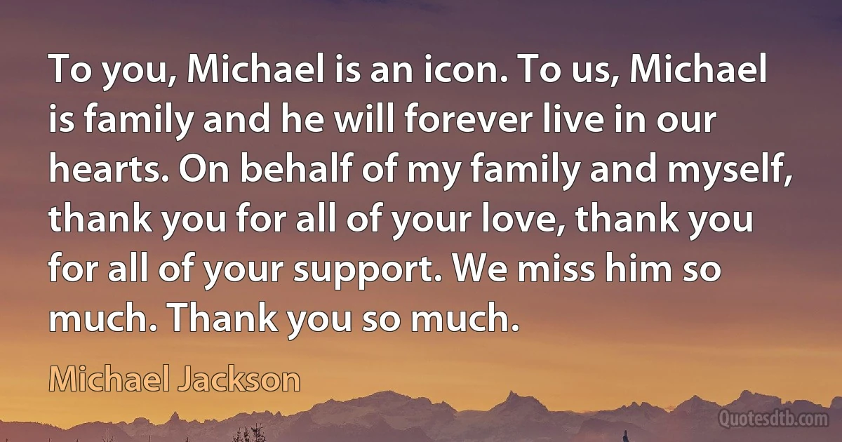 To you, Michael is an icon. To us, Michael is family and he will forever live in our hearts. On behalf of my family and myself, thank you for all of your love, thank you for all of your support. We miss him so much. Thank you so much. (Michael Jackson)