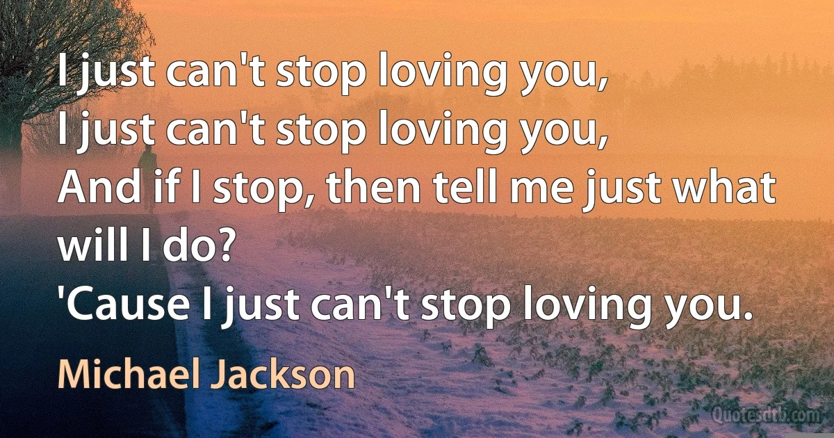 I just can't stop loving you,
I just can't stop loving you,
And if I stop, then tell me just what will I do?
'Cause I just can't stop loving you. (Michael Jackson)