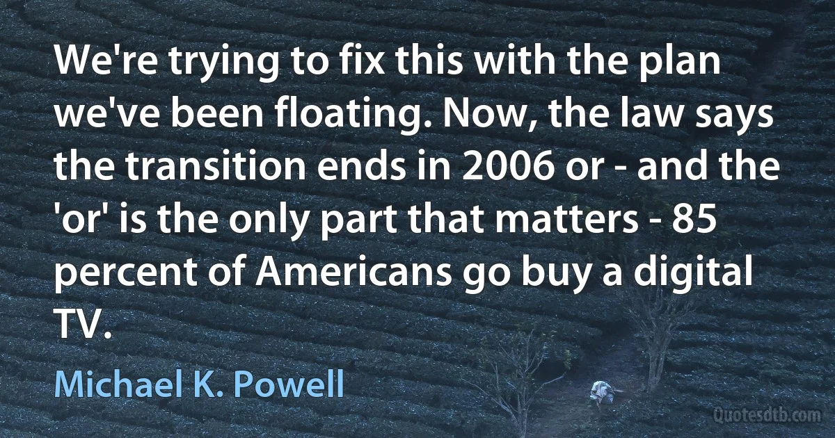 We're trying to fix this with the plan we've been floating. Now, the law says the transition ends in 2006 or - and the 'or' is the only part that matters - 85 percent of Americans go buy a digital TV. (Michael K. Powell)