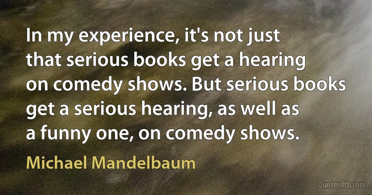 In my experience, it's not just that serious books get a hearing on comedy shows. But serious books get a serious hearing, as well as a funny one, on comedy shows. (Michael Mandelbaum)