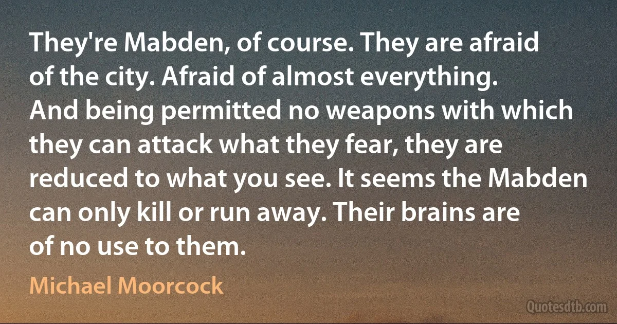 They're Mabden, of course. They are afraid of the city. Afraid of almost everything. And being permitted no weapons with which they can attack what they fear, they are reduced to what you see. It seems the Mabden can only kill or run away. Their brains are of no use to them. (Michael Moorcock)