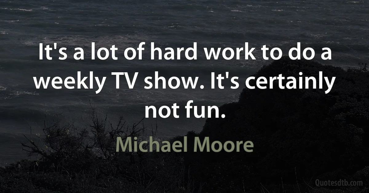 It's a lot of hard work to do a weekly TV show. It's certainly not fun. (Michael Moore)