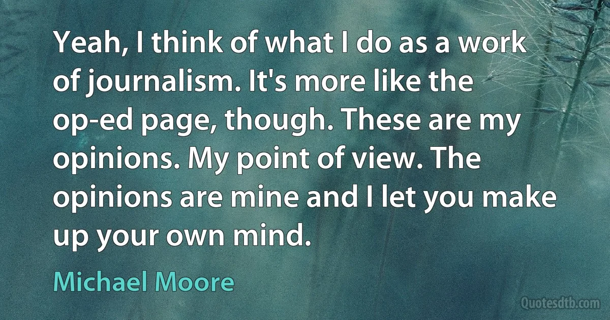 Yeah, I think of what I do as a work of journalism. It's more like the op-ed page, though. These are my opinions. My point of view. The opinions are mine and I let you make up your own mind. (Michael Moore)