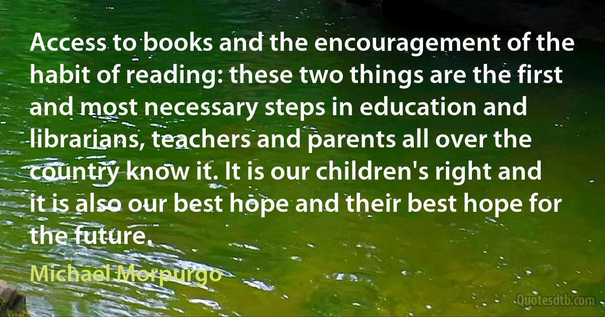 Access to books and the encouragement of the habit of reading: these two things are the first and most necessary steps in education and librarians, teachers and parents all over the country know it. It is our children's right and it is also our best hope and their best hope for the future. (Michael Morpurgo)