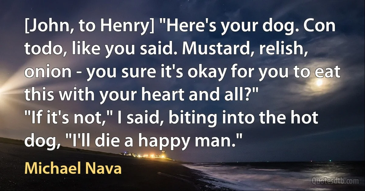 [John, to Henry] "Here's your dog. Con todo, like you said. Mustard, relish, onion - you sure it's okay for you to eat this with your heart and all?"
"If it's not," I said, biting into the hot dog, "I'll die a happy man." (Michael Nava)