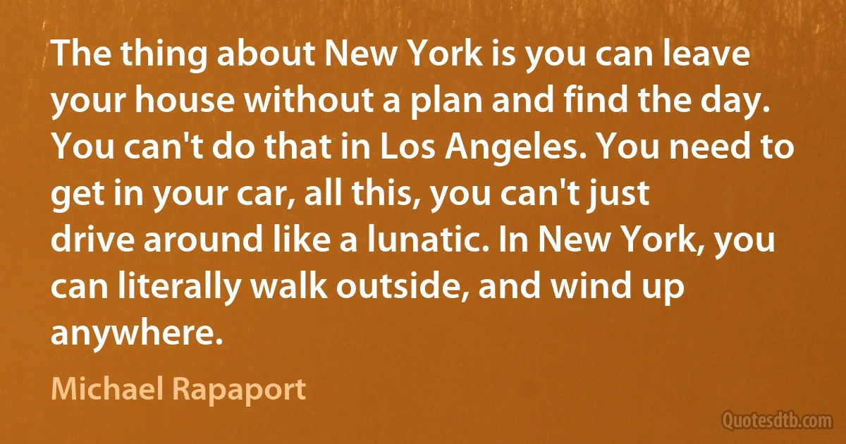 The thing about New York is you can leave your house without a plan and find the day. You can't do that in Los Angeles. You need to get in your car, all this, you can't just drive around like a lunatic. In New York, you can literally walk outside, and wind up anywhere. (Michael Rapaport)