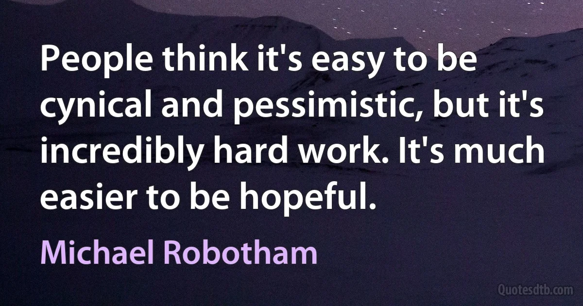 People think it's easy to be cynical and pessimistic, but it's incredibly hard work. It's much easier to be hopeful. (Michael Robotham)