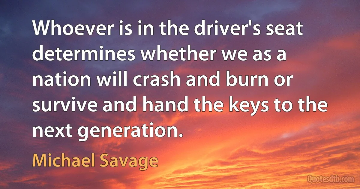 Whoever is in the driver's seat determines whether we as a nation will crash and burn or survive and hand the keys to the next generation. (Michael Savage)