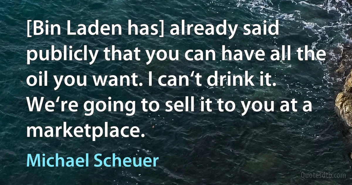 [Bin Laden has] already said publicly that you can have all the oil you want. I can‘t drink it. We‘re going to sell it to you at a marketplace. (Michael Scheuer)