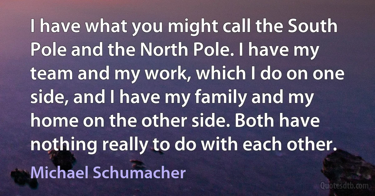 I have what you might call the South Pole and the North Pole. I have my team and my work, which I do on one side, and I have my family and my home on the other side. Both have nothing really to do with each other. (Michael Schumacher)