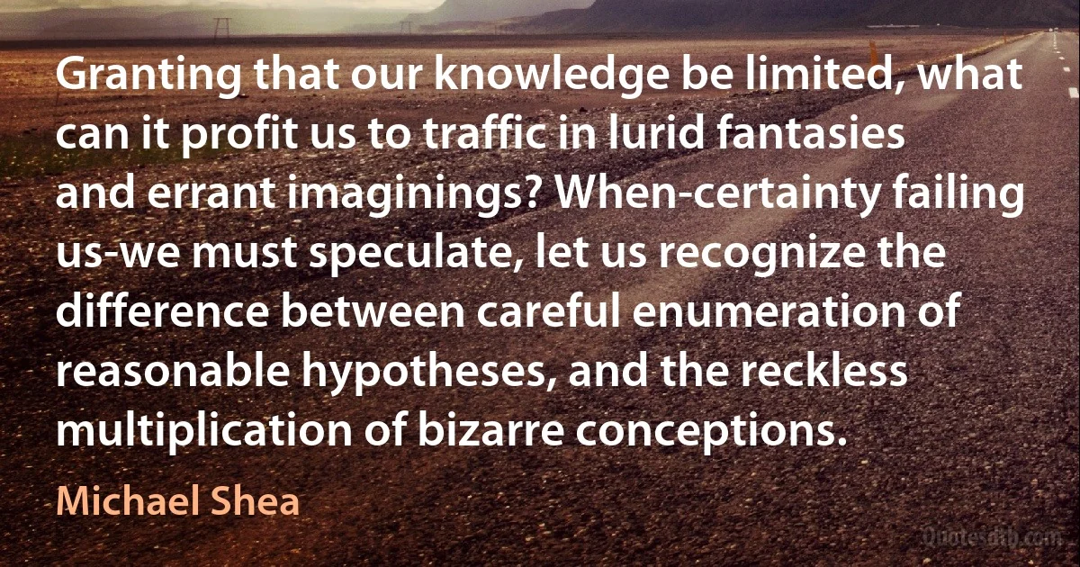 Granting that our knowledge be limited, what can it profit us to traffic in lurid fantasies and errant imaginings? When-certainty failing us-we must speculate, let us recognize the difference between careful enumeration of reasonable hypotheses, and the reckless multiplication of bizarre conceptions. (Michael Shea)