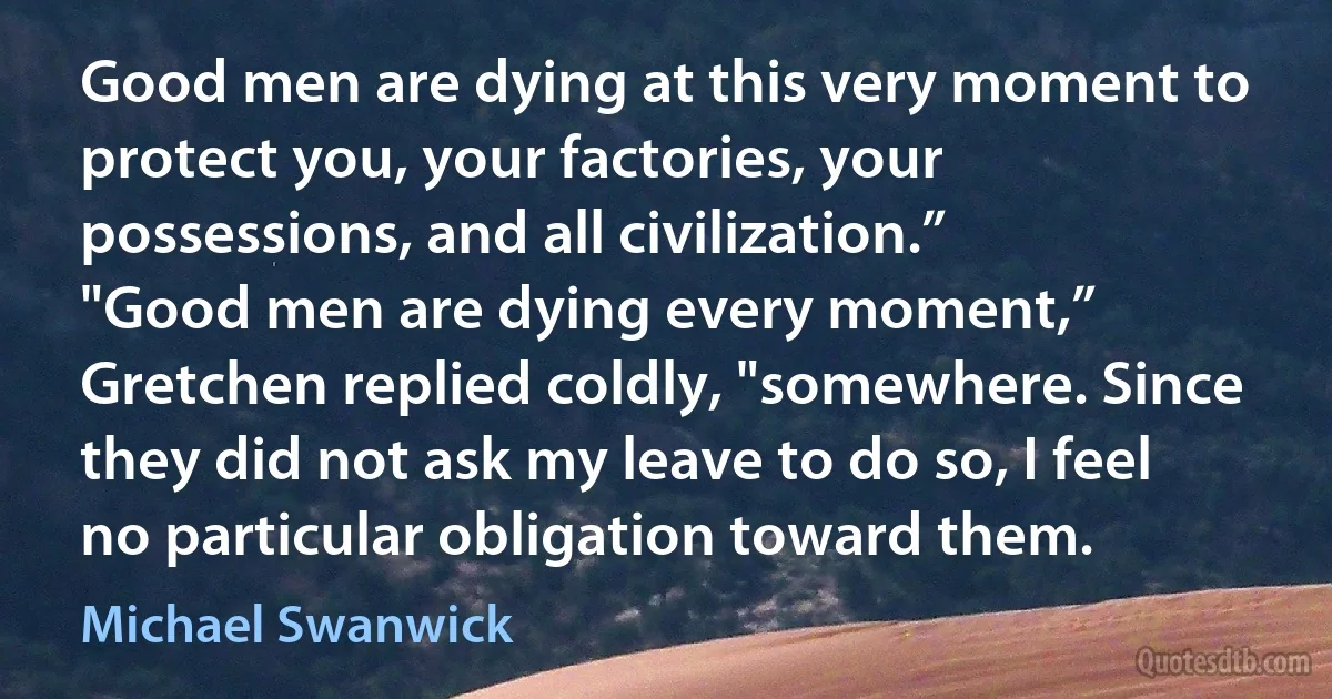 Good men are dying at this very moment to protect you, your factories, your possessions, and all civilization.”
"Good men are dying every moment,” Gretchen replied coldly, "somewhere. Since they did not ask my leave to do so, I feel no particular obligation toward them. (Michael Swanwick)