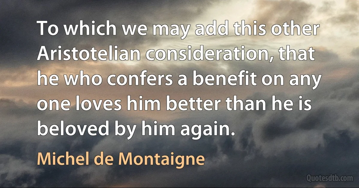 To which we may add this other Aristotelian consideration, that he who confers a benefit on any one loves him better than he is beloved by him again. (Michel de Montaigne)