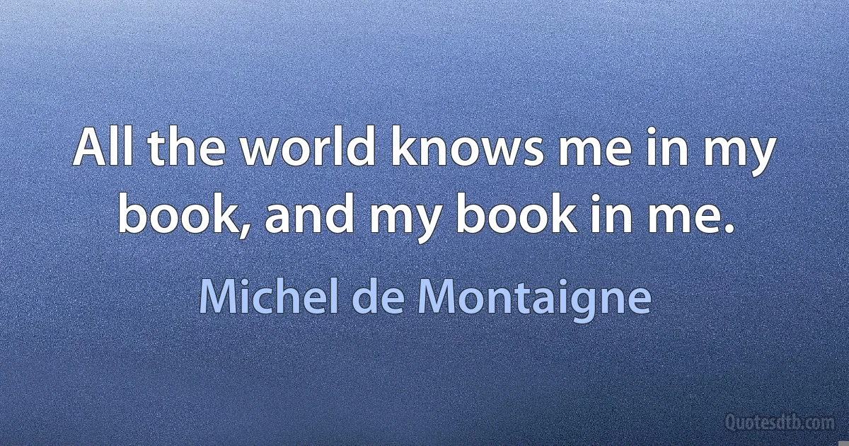 All the world knows me in my book, and my book in me. (Michel de Montaigne)