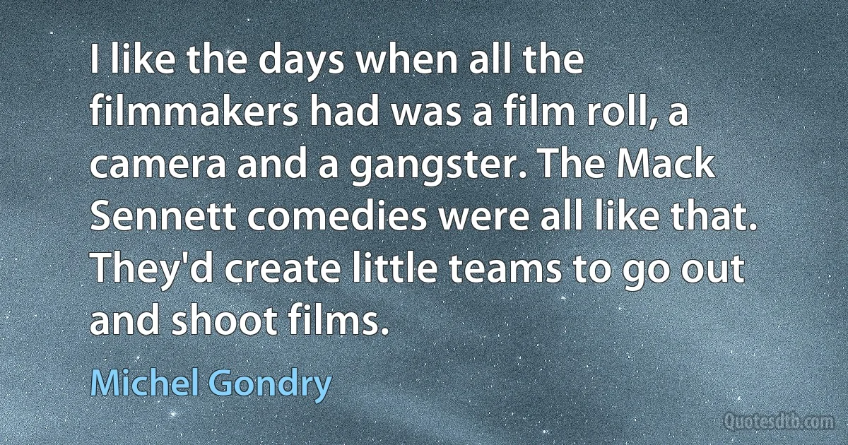 I like the days when all the filmmakers had was a film roll, a camera and a gangster. The Mack Sennett comedies were all like that. They'd create little teams to go out and shoot films. (Michel Gondry)