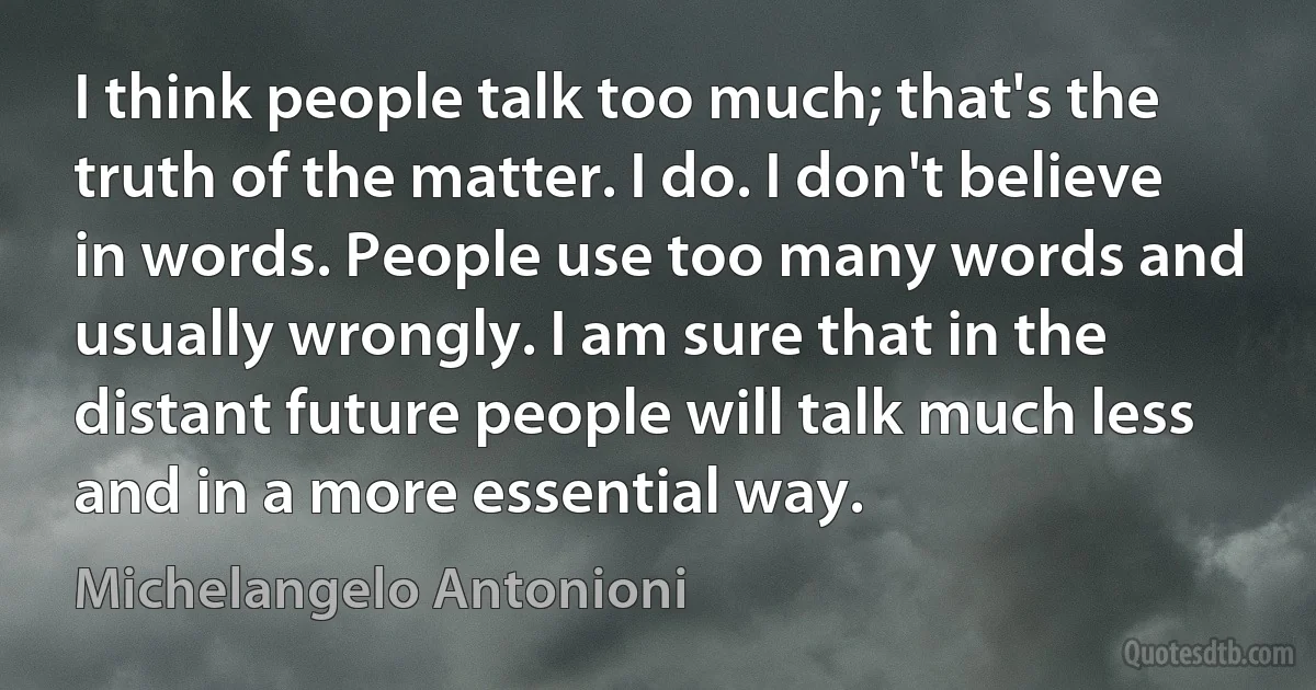 I think people talk too much; that's the truth of the matter. I do. I don't believe in words. People use too many words and usually wrongly. I am sure that in the distant future people will talk much less and in a more essential way. (Michelangelo Antonioni)