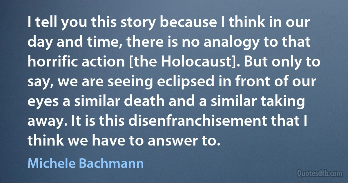 I tell you this story because I think in our day and time, there is no analogy to that horrific action [the Holocaust]. But only to say, we are seeing eclipsed in front of our eyes a similar death and a similar taking away. It is this disenfranchisement that I think we have to answer to. (Michele Bachmann)