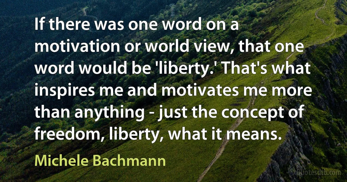 If there was one word on a motivation or world view, that one word would be 'liberty.' That's what inspires me and motivates me more than anything - just the concept of freedom, liberty, what it means. (Michele Bachmann)