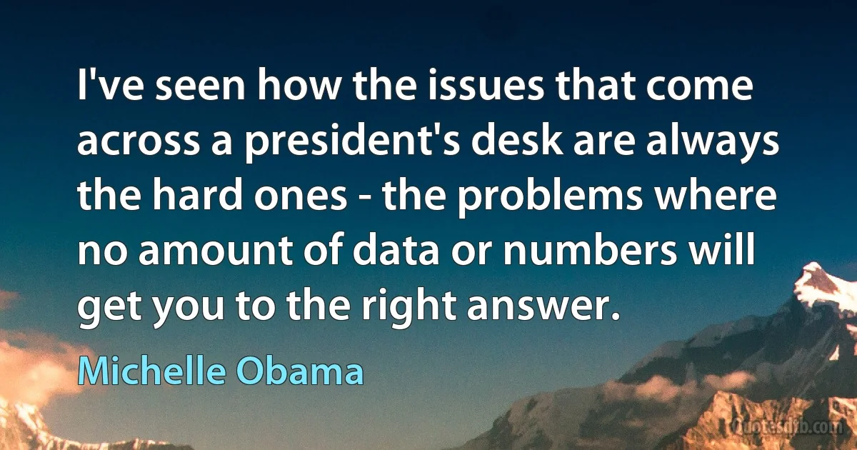 I've seen how the issues that come across a president's desk are always the hard ones - the problems where no amount of data or numbers will get you to the right answer. (Michelle Obama)