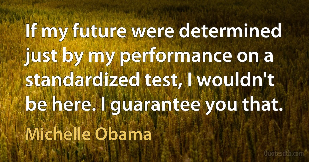 If my future were determined just by my performance on a standardized test, I wouldn't be here. I guarantee you that. (Michelle Obama)