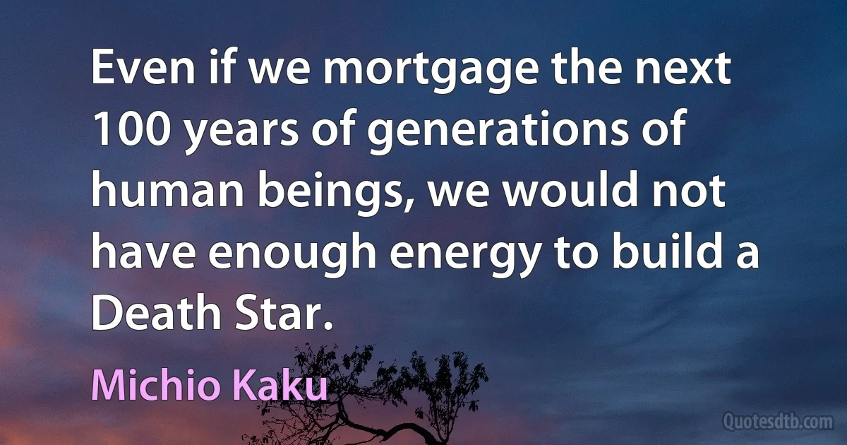 Even if we mortgage the next 100 years of generations of human beings, we would not have enough energy to build a Death Star. (Michio Kaku)