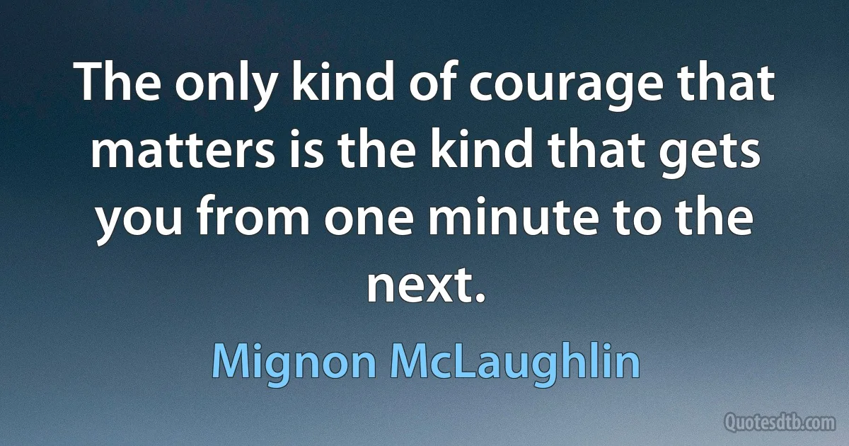 The only kind of courage that matters is the kind that gets you from one minute to the next. (Mignon McLaughlin)