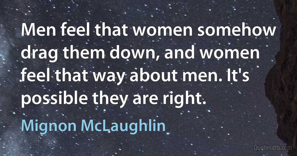 Men feel that women somehow drag them down, and women feel that way about men. It's possible they are right. (Mignon McLaughlin)