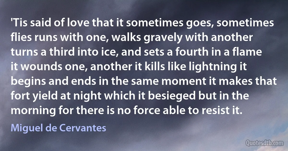 'Tis said of love that it sometimes goes, sometimes flies runs with one, walks gravely with another turns a third into ice, and sets a fourth in a flame it wounds one, another it kills like lightning it begins and ends in the same moment it makes that fort yield at night which it besieged but in the morning for there is no force able to resist it. (Miguel de Cervantes)