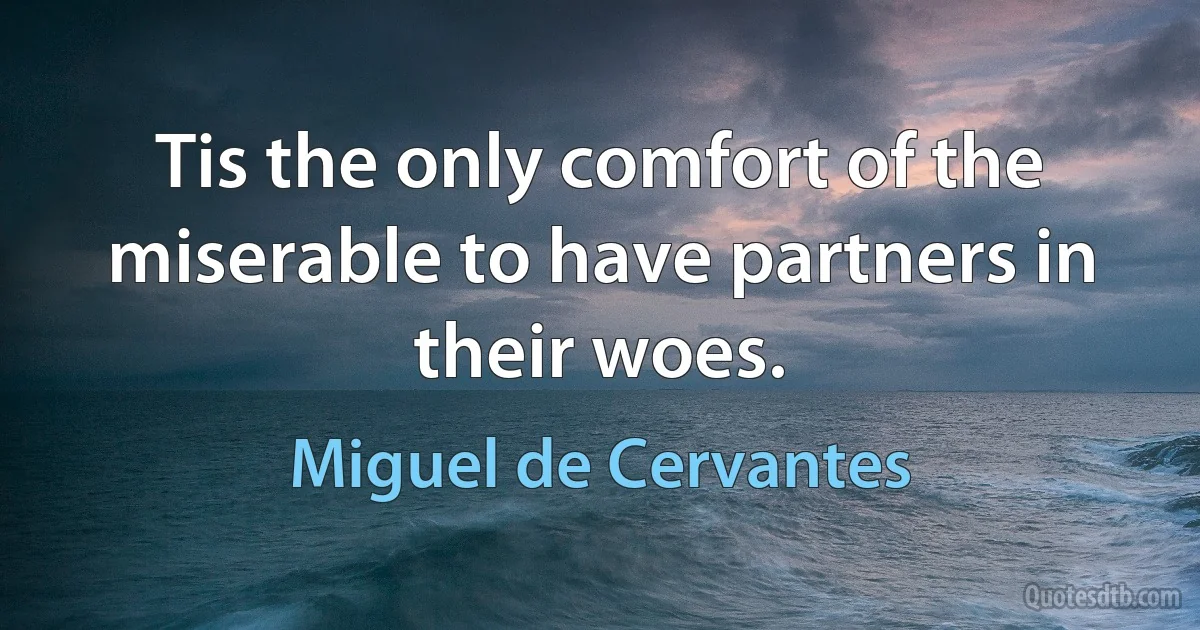 Tis the only comfort of the miserable to have partners in their woes. (Miguel de Cervantes)