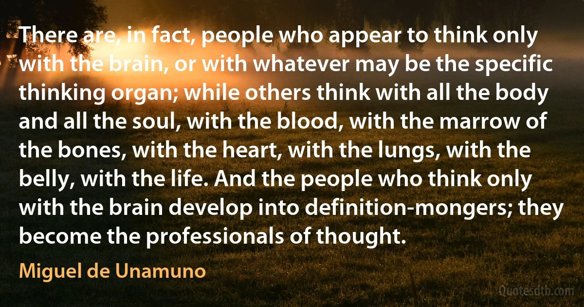 There are, in fact, people who appear to think only with the brain, or with whatever may be the specific thinking organ; while others think with all the body and all the soul, with the blood, with the marrow of the bones, with the heart, with the lungs, with the belly, with the life. And the people who think only with the brain develop into definition-mongers; they become the professionals of thought. (Miguel de Unamuno)