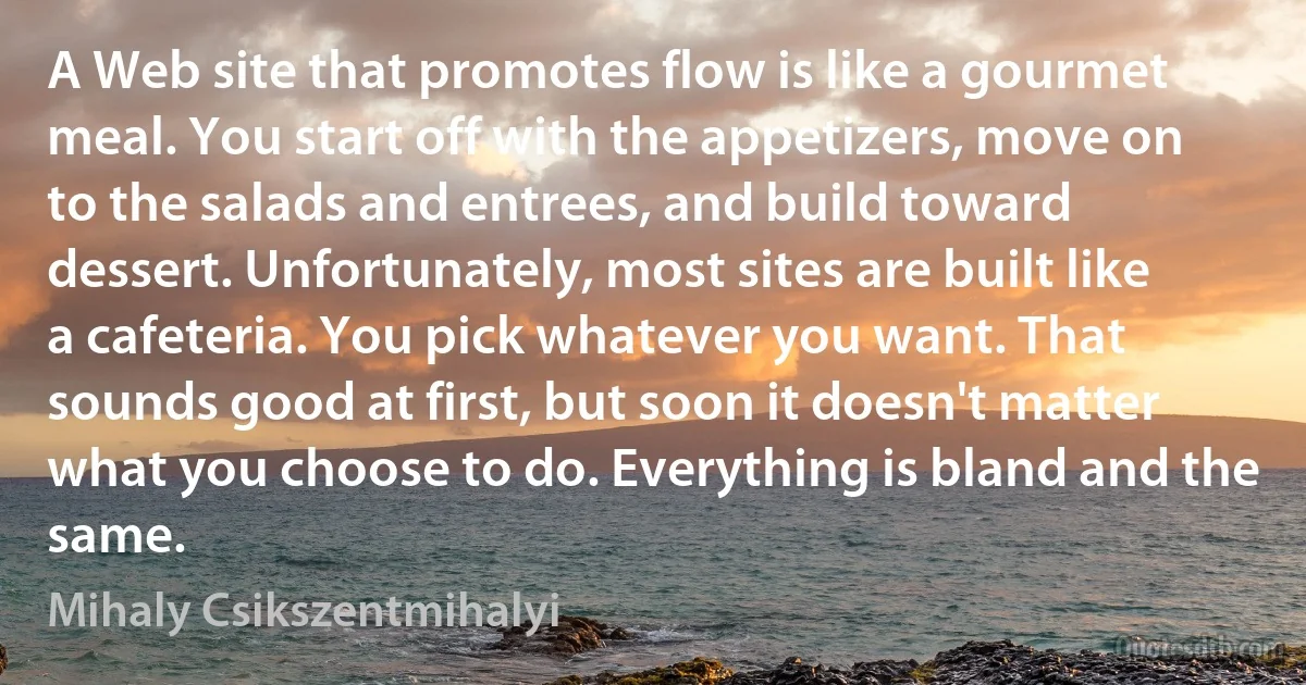 A Web site that promotes flow is like a gourmet meal. You start off with the appetizers, move on to the salads and entrees, and build toward dessert. Unfortunately, most sites are built like a cafeteria. You pick whatever you want. That sounds good at first, but soon it doesn't matter what you choose to do. Everything is bland and the same. (Mihaly Csikszentmihalyi)