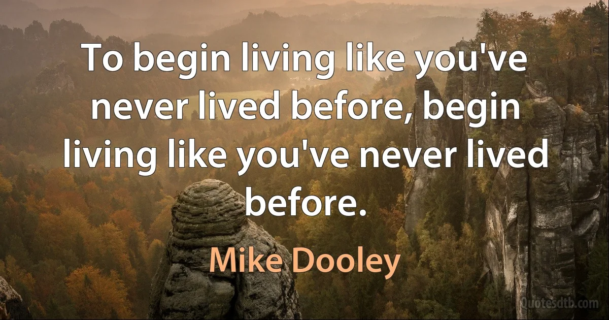 To begin living like you've never lived before, begin living like you've never lived before. (Mike Dooley)