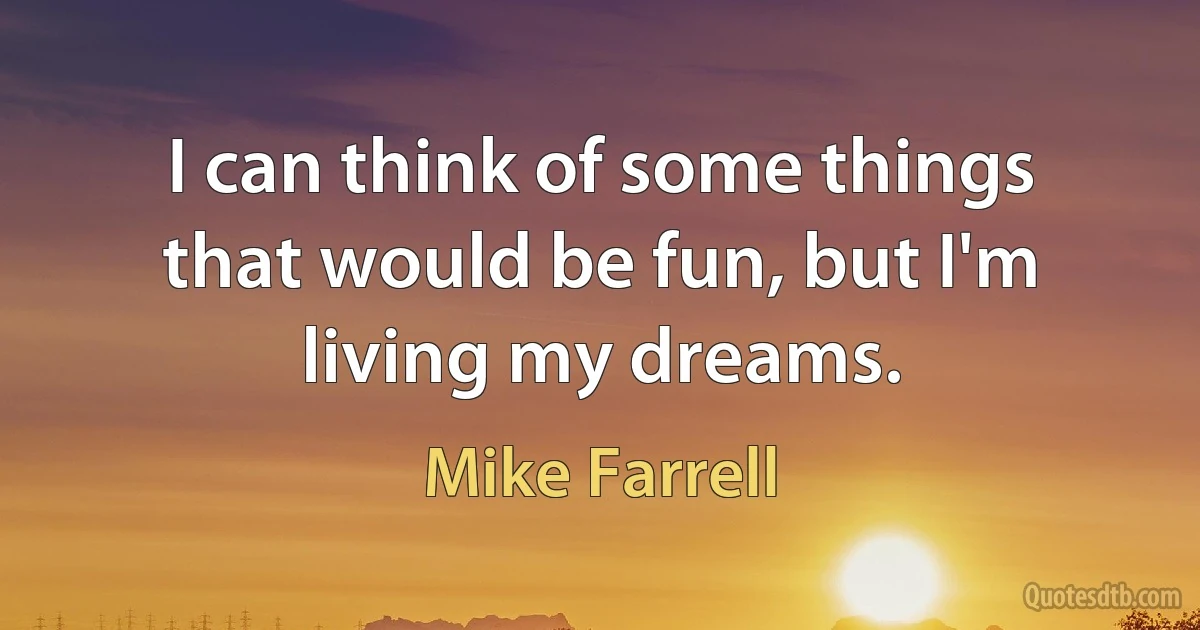 I can think of some things that would be fun, but I'm living my dreams. (Mike Farrell)