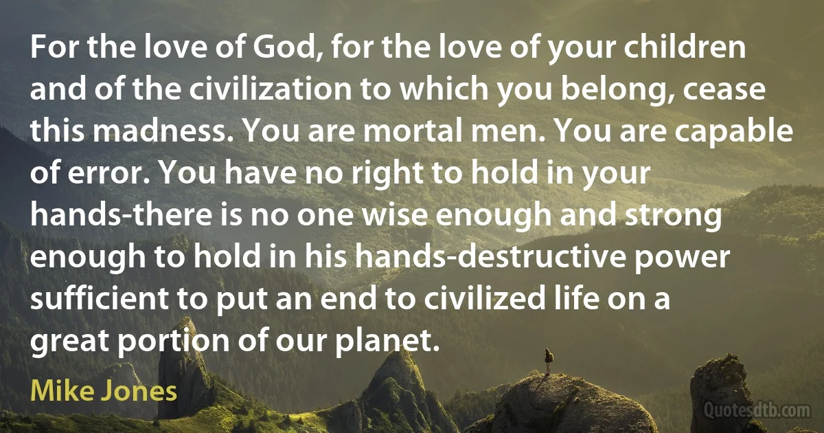 For the love of God, for the love of your children and of the civilization to which you belong, cease this madness. You are mortal men. You are capable of error. You have no right to hold in your hands-there is no one wise enough and strong enough to hold in his hands-destructive power sufficient to put an end to civilized life on a great portion of our planet. (Mike Jones)