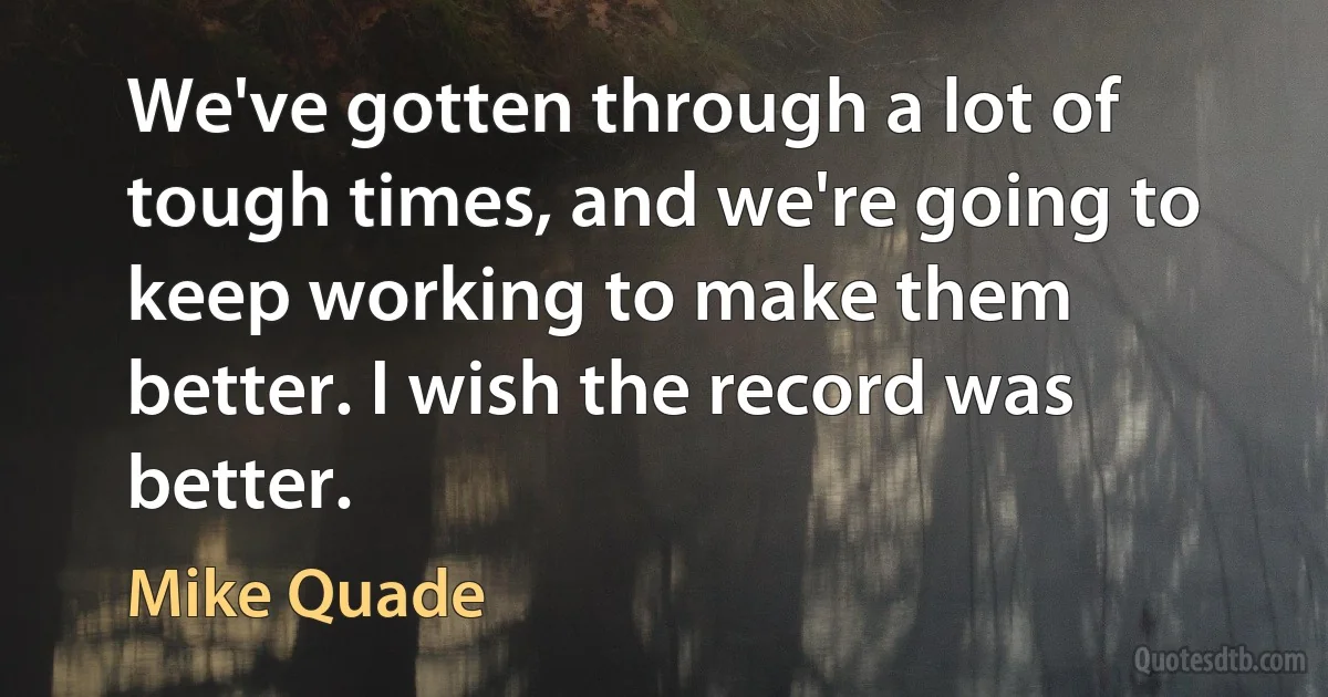 We've gotten through a lot of tough times, and we're going to keep working to make them better. I wish the record was better. (Mike Quade)