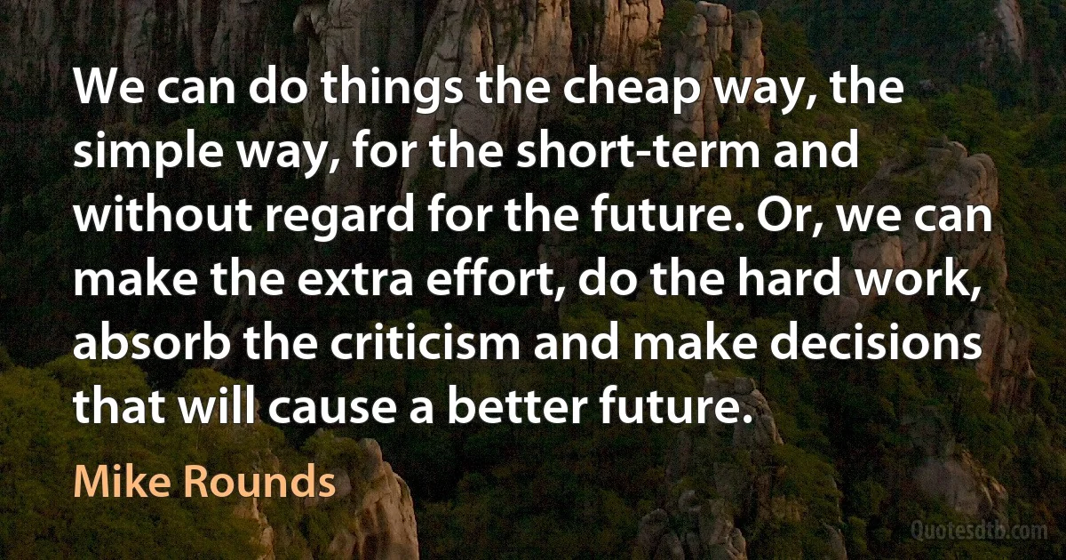 We can do things the cheap way, the simple way, for the short-term and without regard for the future. Or, we can make the extra effort, do the hard work, absorb the criticism and make decisions that will cause a better future. (Mike Rounds)