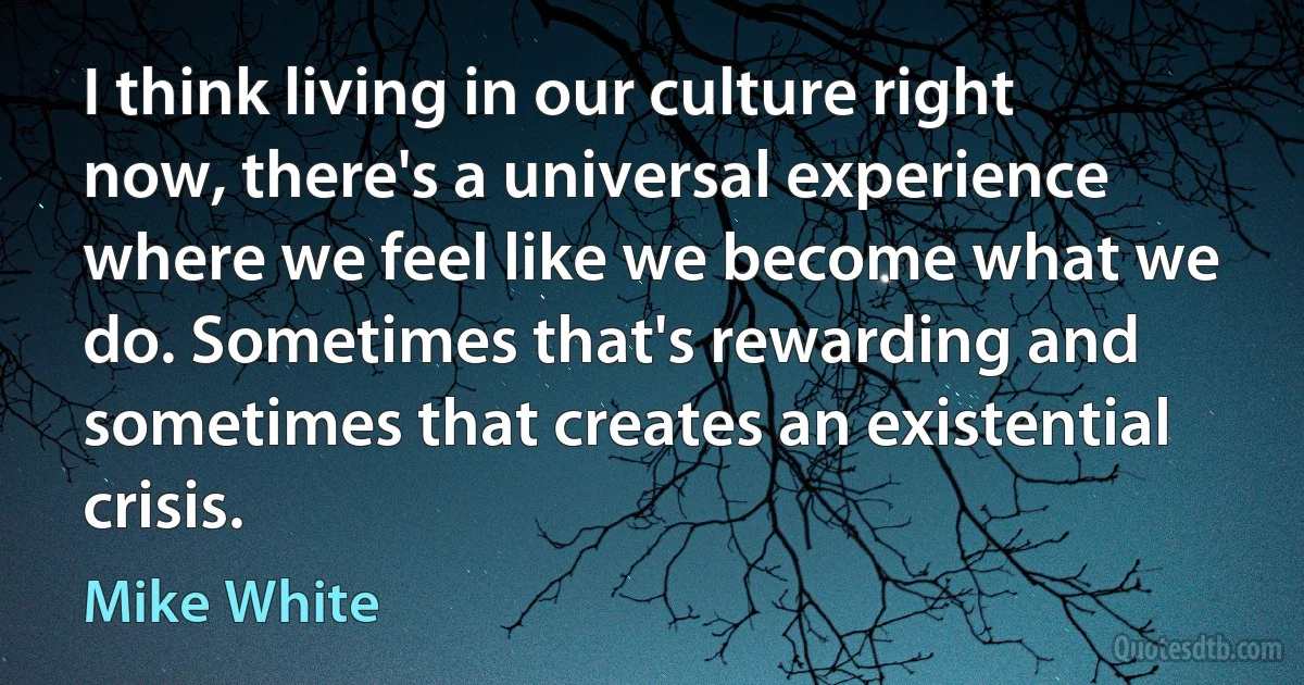 I think living in our culture right now, there's a universal experience where we feel like we become what we do. Sometimes that's rewarding and sometimes that creates an existential crisis. (Mike White)