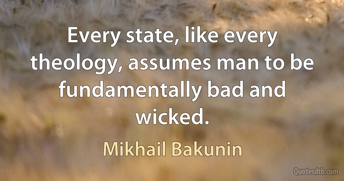 Every state, like every theology, assumes man to be fundamentally bad and wicked. (Mikhail Bakunin)