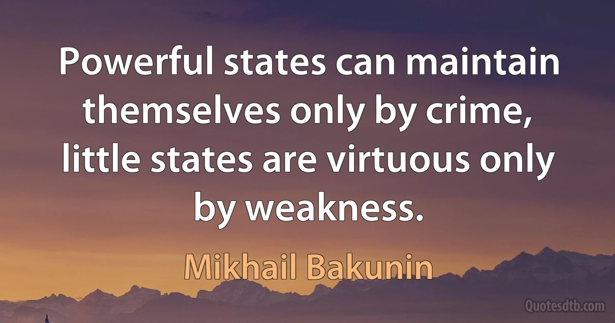 Powerful states can maintain themselves only by crime, little states are virtuous only by weakness. (Mikhail Bakunin)