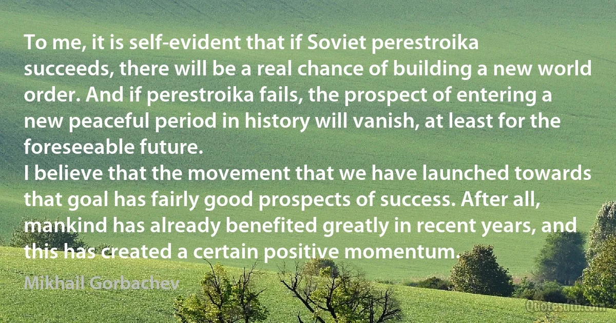 To me, it is self-evident that if Soviet perestroika succeeds, there will be a real chance of building a new world order. And if perestroika fails, the prospect of entering a new peaceful period in history will vanish, at least for the foreseeable future.
I believe that the movement that we have launched towards that goal has fairly good prospects of success. After all, mankind has already benefited greatly in recent years, and this has created a certain positive momentum. (Mikhail Gorbachev)