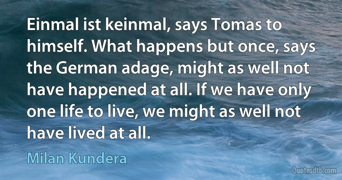 Einmal ist keinmal, says Tomas to himself. What happens but once, says the German adage, might as well not have happened at all. If we have only one life to live, we might as well not have lived at all. (Milan Kundera)