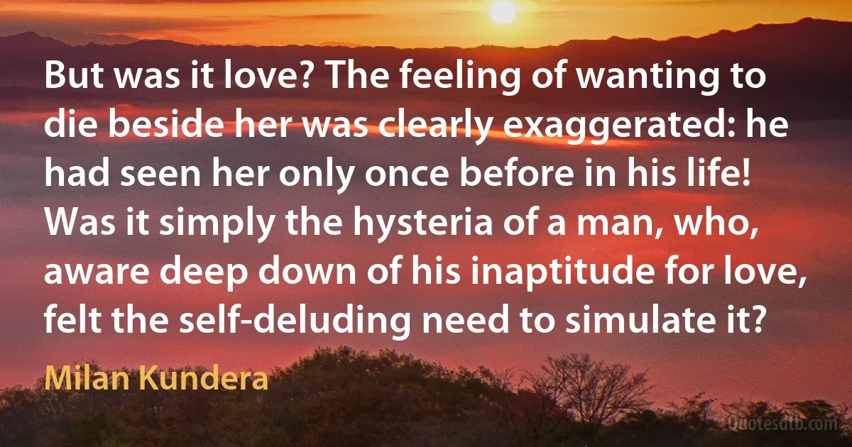 But was it love? The feeling of wanting to die beside her was clearly exaggerated: he had seen her only once before in his life! Was it simply the hysteria of a man, who, aware deep down of his inaptitude for love, felt the self-deluding need to simulate it? (Milan Kundera)