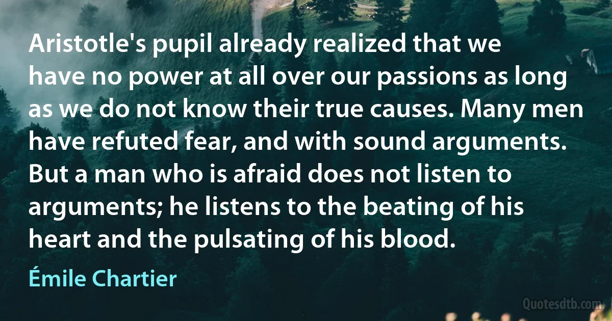 Aristotle's pupil already realized that we have no power at all over our passions as long as we do not know their true causes. Many men have refuted fear, and with sound arguments. But a man who is afraid does not listen to arguments; he listens to the beating of his heart and the pulsating of his blood. (Émile Chartier)