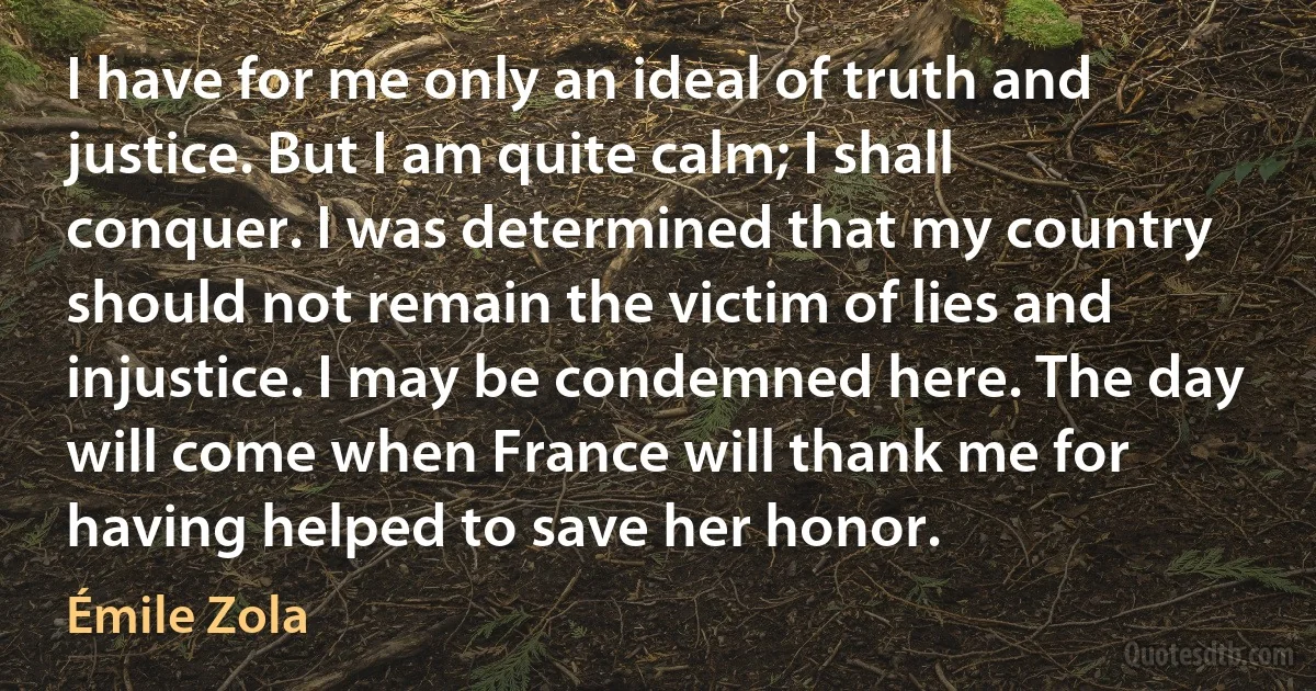 I have for me only an ideal of truth and justice. But I am quite calm; I shall conquer. I was determined that my country should not remain the victim of lies and injustice. I may be condemned here. The day will come when France will thank me for having helped to save her honor. (Émile Zola)