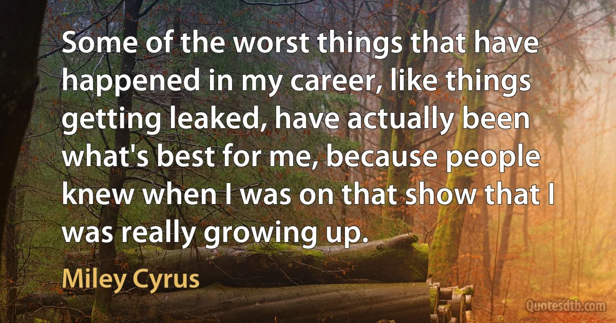 Some of the worst things that have happened in my career, like things getting leaked, have actually been what's best for me, because people knew when I was on that show that I was really growing up. (Miley Cyrus)