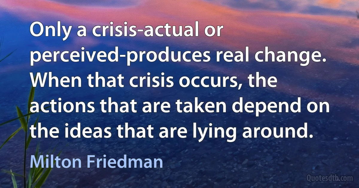 Only a crisis-actual or perceived-produces real change. When that crisis occurs, the actions that are taken depend on the ideas that are lying around. (Milton Friedman)