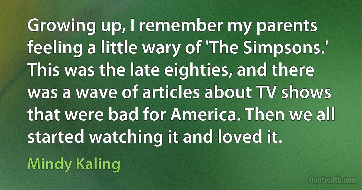 Growing up, I remember my parents feeling a little wary of 'The Simpsons.' This was the late eighties, and there was a wave of articles about TV shows that were bad for America. Then we all started watching it and loved it. (Mindy Kaling)