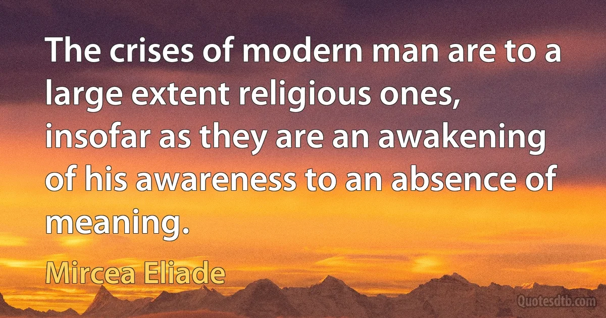 The crises of modern man are to a large extent religious ones, insofar as they are an awakening of his awareness to an absence of meaning. (Mircea Eliade)